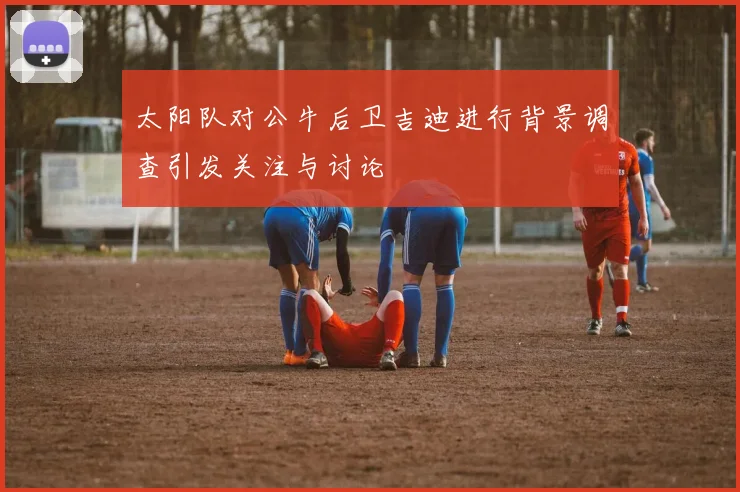 太阳队对公牛后卫吉迪进行背景调查引发关注与讨论