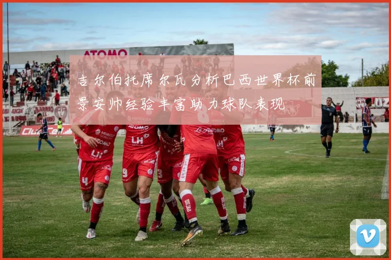 吉尔伯托席尔瓦分析巴西世界杯前景安帅经验丰富助力球队表现