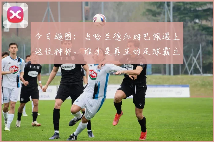 今日趣图：当哈兰德和姆巴佩遇上这位神将，谁才是真正的足球霸主