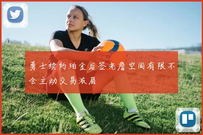 勇士续约珀金后签老詹空间有限不会主动交易浓眉