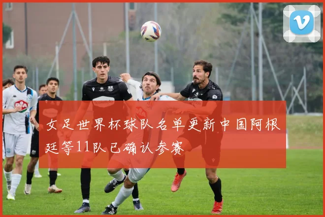 女足世界杯球队名单更新中国阿根廷等11队已确认参赛