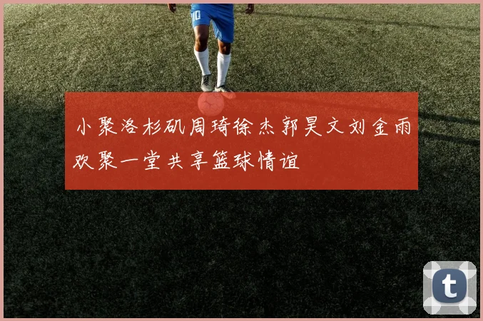 小聚洛杉矶周琦徐杰郭昊文刘金雨欢聚一堂共享篮球情谊