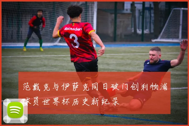 范戴克与伊萨克同日破门创利物浦球员世界杯历史新纪录