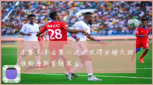 本赛季季后赛二次进攻得分榜文班领衔唐斯紧随其后