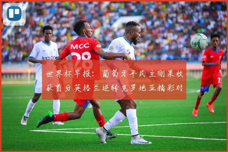 世界杯早报：葡萄牙平民主刚果收获首分英格兰逆转克罗地亚精彩对决
