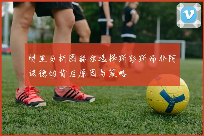 特里分析图赫尔选择斯彭斯而非阿诺德的背后原因与策略