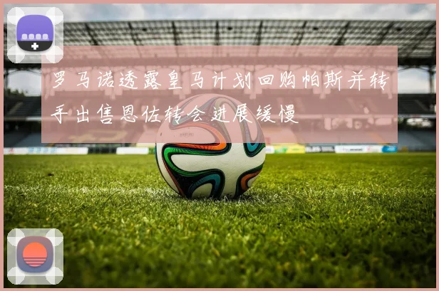 罗马诺透露皇马计划回购帕斯并转手出售恩佐转会进展缓慢