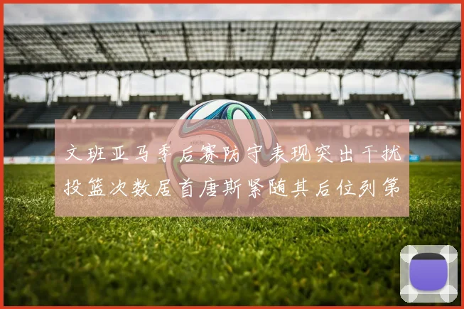 文班亚马季后赛防守表现突出干扰投篮次数居首唐斯紧随其后位列第五