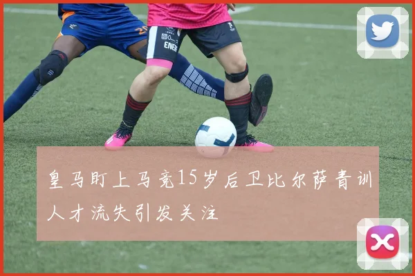 皇马盯上马竞15岁后卫比尔萨青训人才流失引发关注