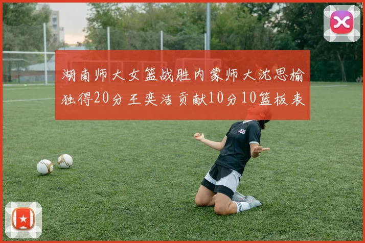 湖南师大女篮战胜内蒙师大沈思榆独得20分王奕洁贡献10分10篮板表现出色