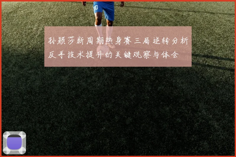 孙颖莎新周期热身赛三局逆转分析反手技术提升的关键观察与体会