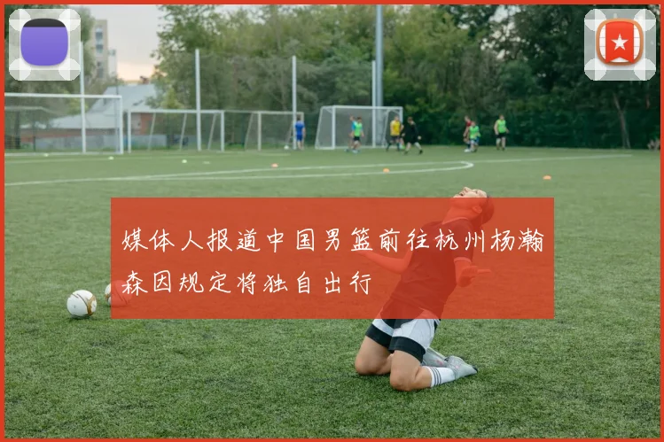 媒体人报道中国男篮前往杭州杨瀚森因规定将独自出行