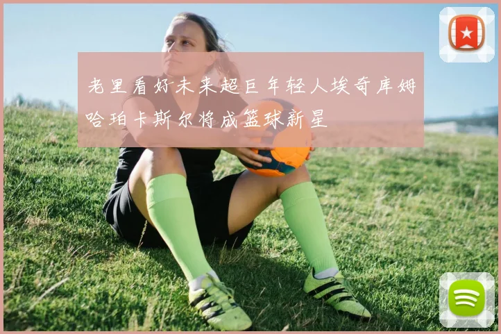 老里看好未来超巨年轻人埃奇库姆哈珀卡斯尔将成篮球新星
