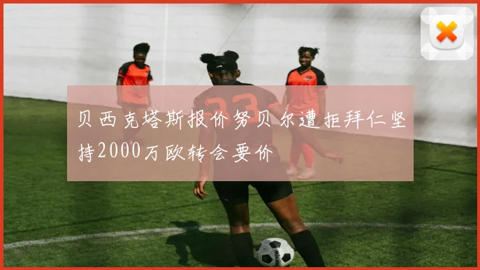 贝西克塔斯报价努贝尔遭拒拜仁坚持2000万欧转会要价