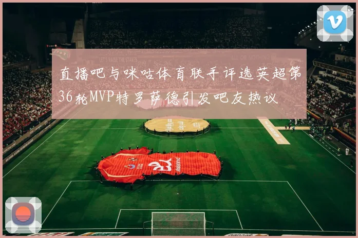 直播吧与咪咕体育联手评选英超第36轮MVP特罗萨德引发吧友热议