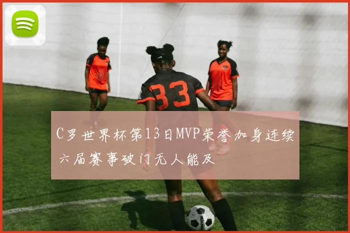 C罗世界杯第13日MVP荣誉加身连续六届赛事破门无人能及