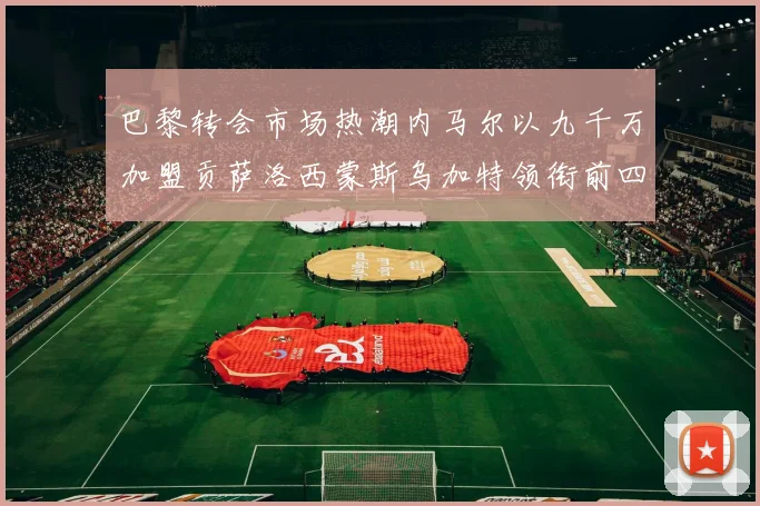 巴黎转会市场热潮内马尔以九千万加盟贡萨洛西蒙斯乌加特领衔前四