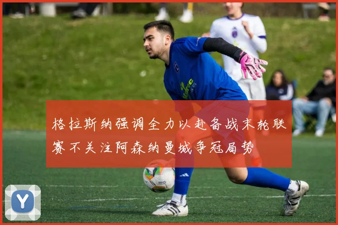 格拉斯纳强调全力以赴备战末轮联赛不关注阿森纳曼城争冠局势